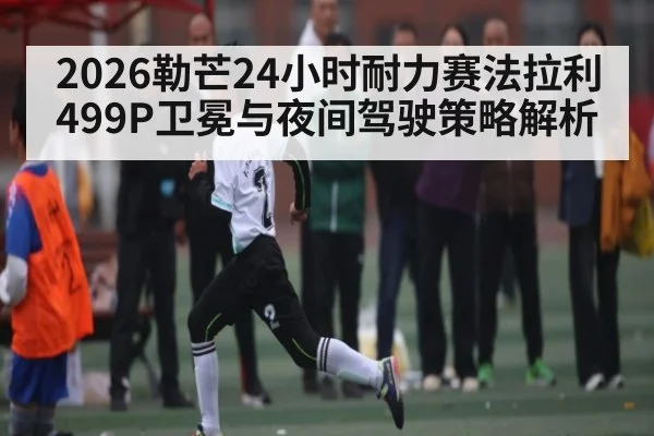 2026勒芒24小时耐力赛法拉利499P卫冕与夜间驾驶策略解析